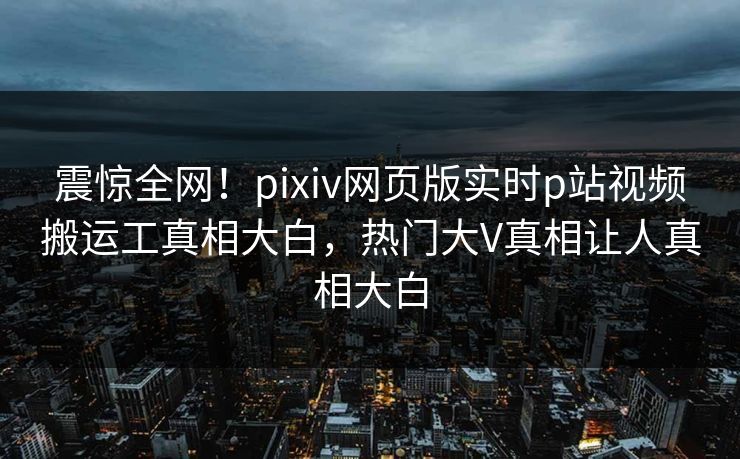 震惊全网！pixiv网页版实时p站视频搬运工真相大白，热门大V真相让人真相大白