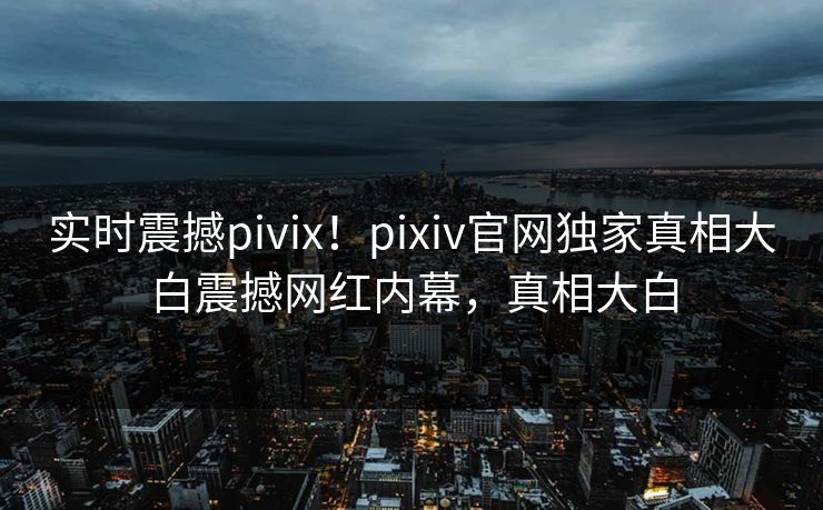 实时震撼pivix！pixiv官网独家真相大白震撼网红内幕，真相大白
