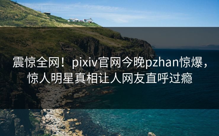 震惊全网！pixiv官网今晚pzhan惊爆，惊人明星真相让人网友直呼过瘾