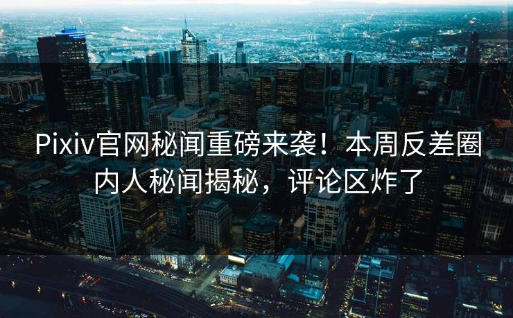 Pixiv官网秘闻重磅来袭！本周反差圈内人秘闻揭秘，评论区炸了