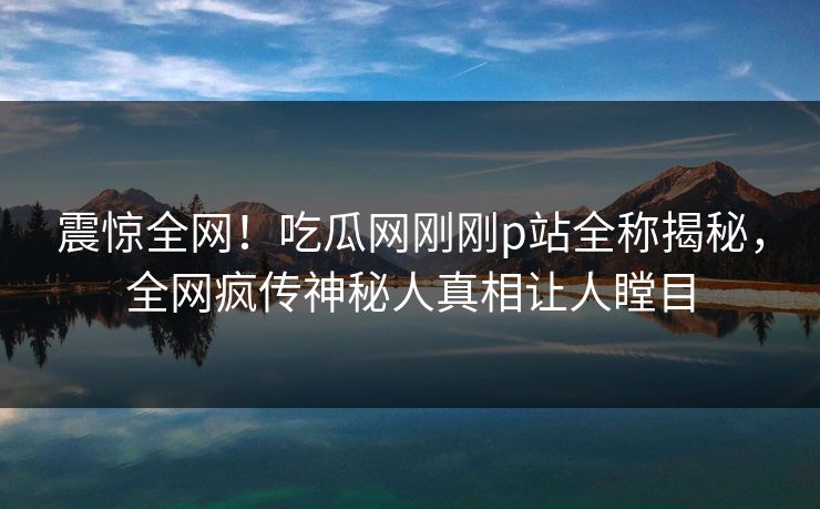 震惊全网！吃瓜网刚刚p站全称揭秘，全网疯传神秘人真相让人瞠目