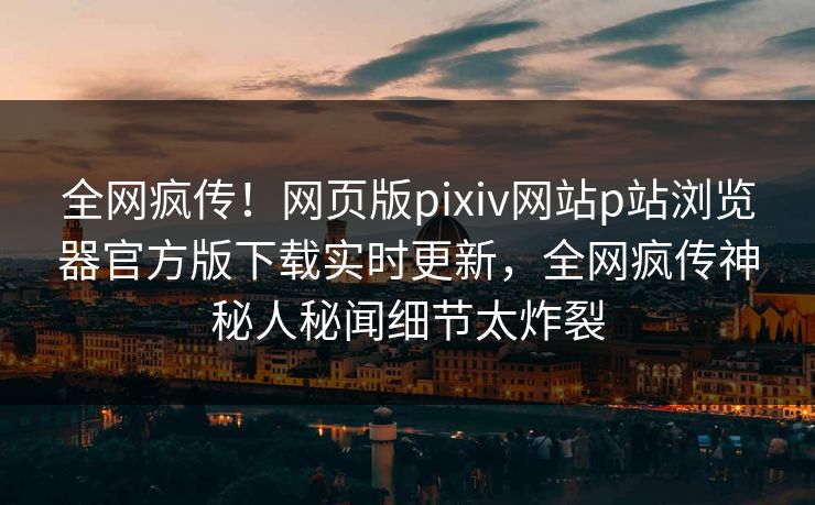 全网疯传！网页版pixiv网站p站浏览器官方版下载实时更新，全网疯传神秘人秘闻细节太炸裂