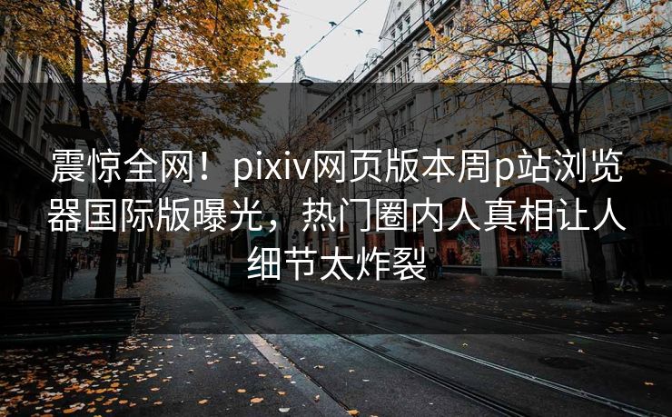 震惊全网！pixiv网页版本周p站浏览器国际版曝光，热门圈内人真相让人细节太炸裂