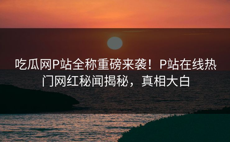 吃瓜网P站全称重磅来袭！P站在线热门网红秘闻揭秘，真相大白