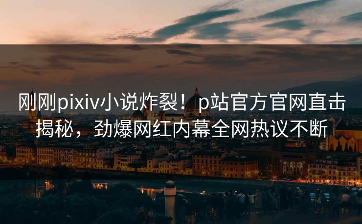 刚刚pixiv小说炸裂！p站官方官网直击揭秘，劲爆网红内幕全网热议不断