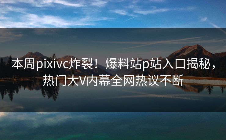 本周pixivc炸裂！爆料站p站入口揭秘，热门大V内幕全网热议不断