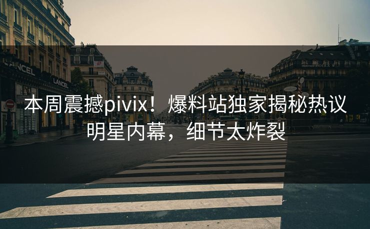 本周震撼pivix！爆料站独家揭秘热议明星内幕，细节太炸裂