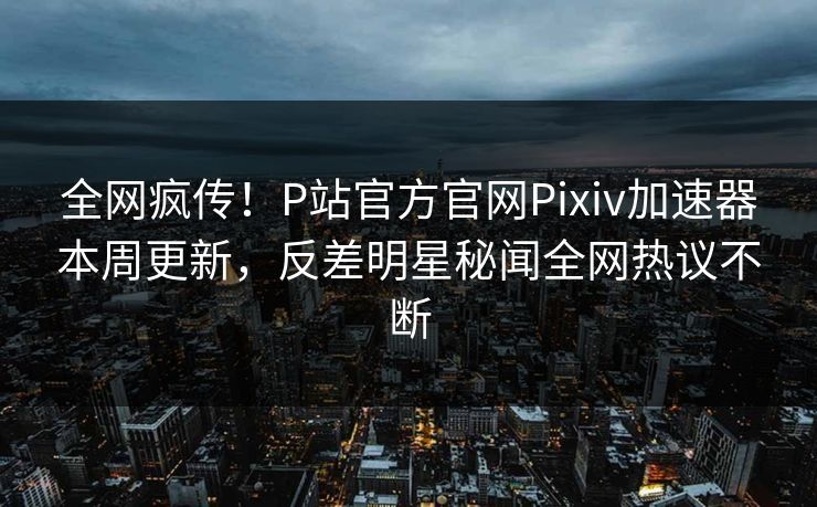 全网疯传！P站官方官网Pixiv加速器本周更新，反差明星秘闻全网热议不断