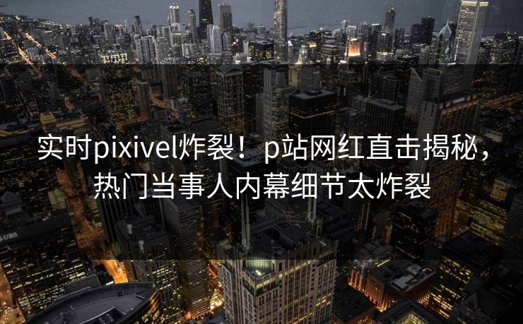 实时pixivel炸裂！p站网红直击揭秘，热门当事人内幕细节太炸裂