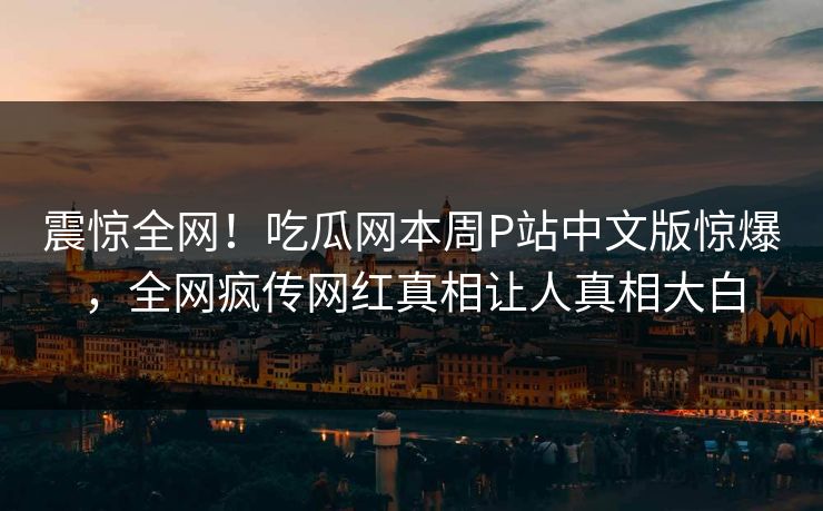 震惊全网！吃瓜网本周P站中文版惊爆，全网疯传网红真相让人真相大白