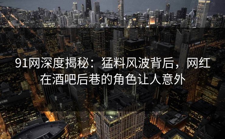 91网深度揭秘：猛料风波背后，网红在酒吧后巷的角色让人意外