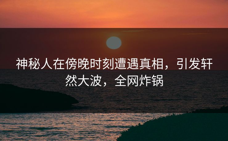神秘人在傍晚时刻遭遇真相，引发轩然大波，全网炸锅