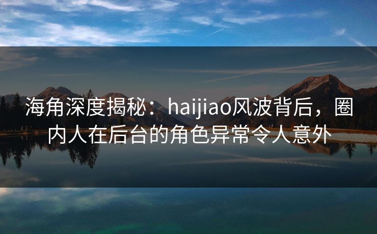 海角深度揭秘：haijiao风波背后，圈内人在后台的角色异常令人意外