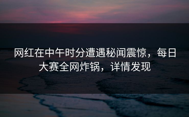 网红在中午时分遭遇秘闻震惊，每日大赛全网炸锅，详情发现