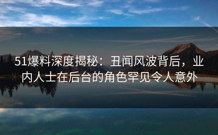 51爆料深度揭秘：丑闻风波背后，业内人士在后台的角色罕见令人意外