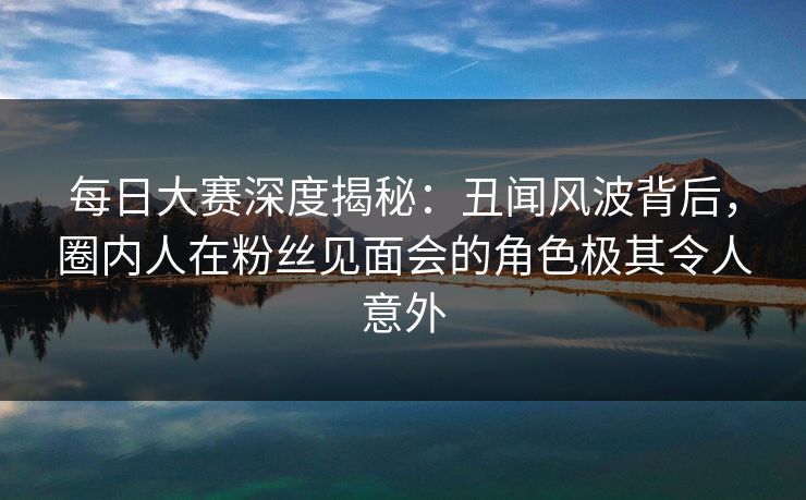 每日大赛深度揭秘：丑闻风波背后，圈内人在粉丝见面会的角色极其令人意外