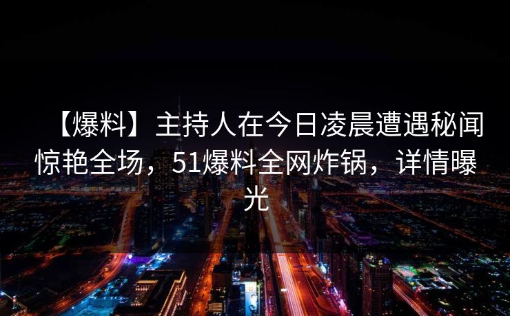 【爆料】主持人在今日凌晨遭遇秘闻惊艳全场，51爆料全网炸锅，详情曝光
