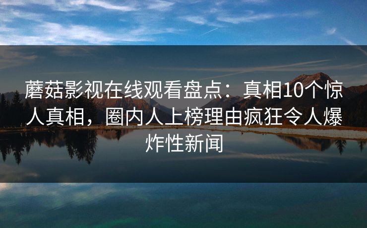 蘑菇影视在线观看盘点：真相10个惊人真相，圈内人上榜理由疯狂令人爆炸性新闻
