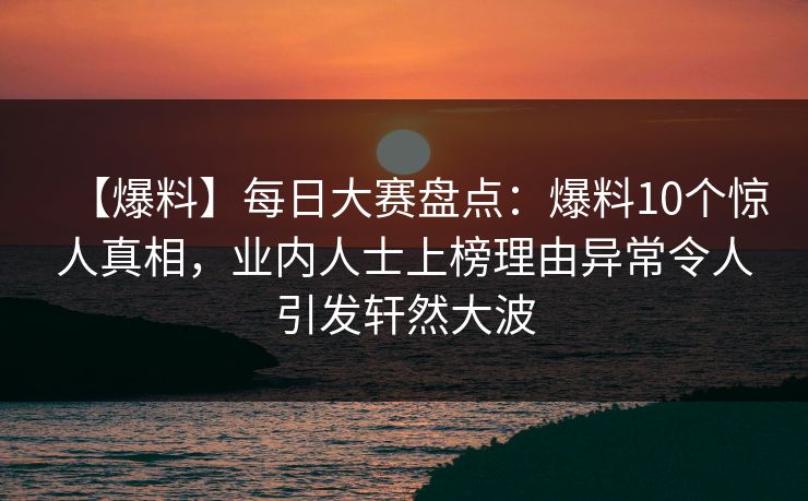 【爆料】每日大赛盘点：爆料10个惊人真相，业内人士上榜理由异常令人引发轩然大波