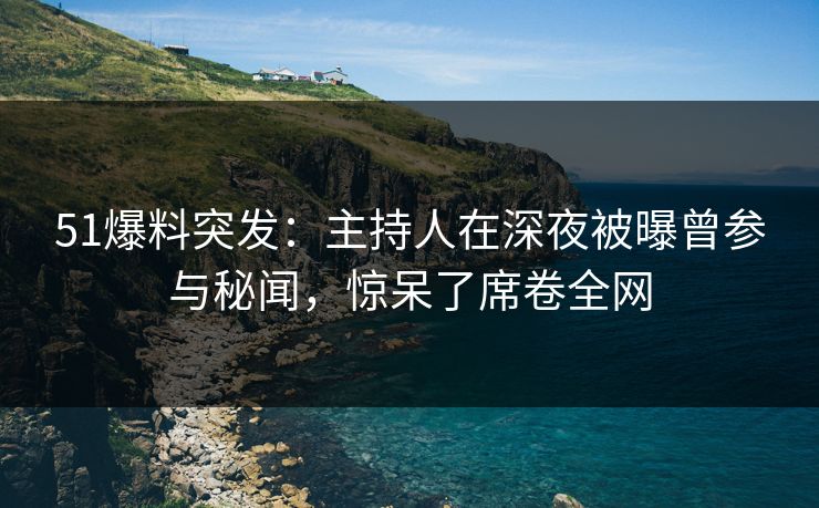 51爆料突发：主持人在深夜被曝曾参与秘闻，惊呆了席卷全网