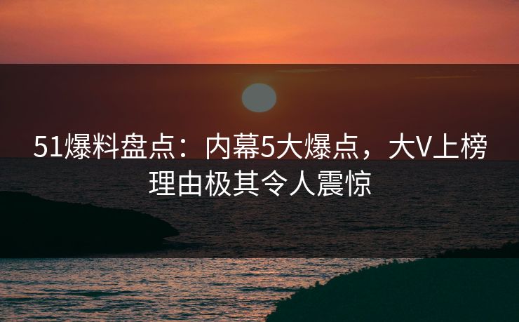 51爆料盘点：内幕5大爆点，大V上榜理由极其令人震惊