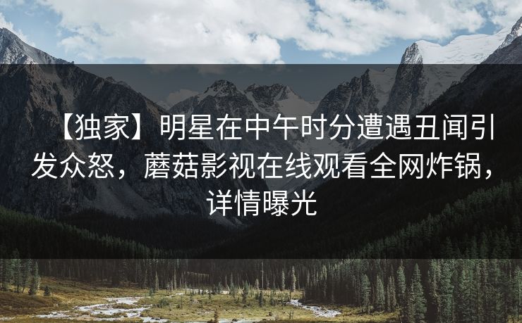 【独家】明星在中午时分遭遇丑闻引发众怒，蘑菇影视在线观看全网炸锅，详情曝光