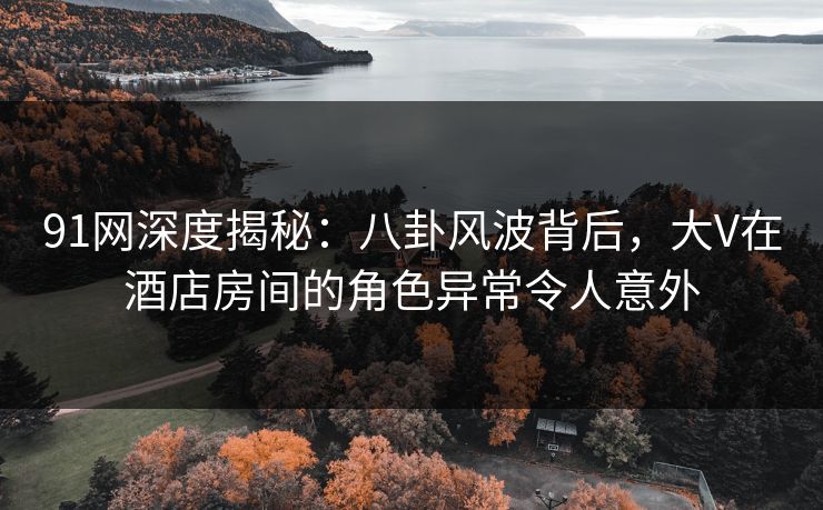 91网深度揭秘:八卦风波背后,大V在酒店房间的角色异常令人意外 91网深度揭秘:八卦风波背后,大V在酒店房间的角色异常令人意外