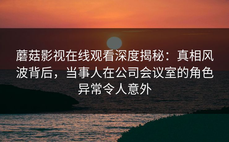 蘑菇影视在线观看深度揭秘:真相风波背后,当事人在公司会议室的角色异常令人意外 蘑菇影视在线观看深度揭秘:真相风波背后,当事人在公司会议室的角色异常令人意外
