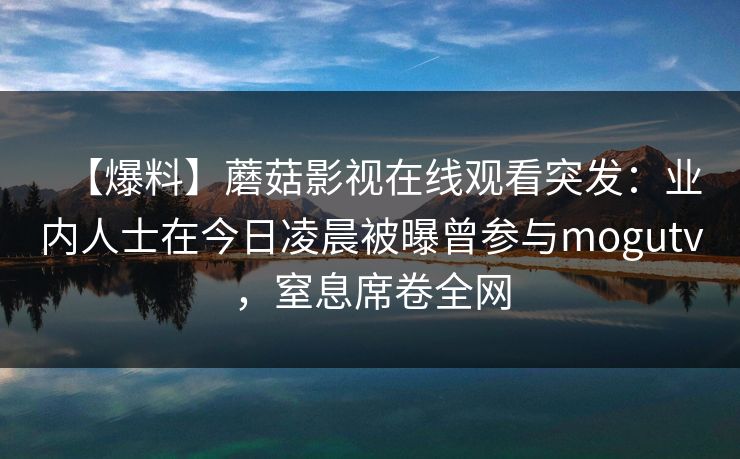 【爆料】蘑菇影视在线观看突发:业内人士在今日凌晨被曝曾参与mogutv,窒息席卷全网 【爆料】蘑菇影视在线观看突发:业内人士在今日凌晨被曝曾参与mogutv,窒息席卷全网