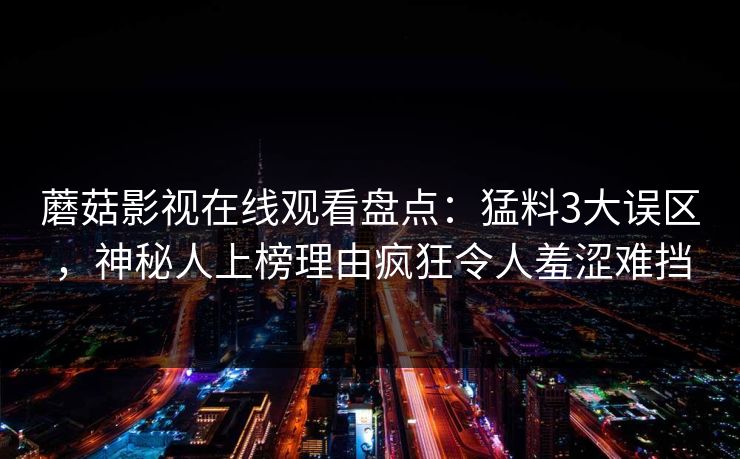 蘑菇影视在线观看盘点:猛料3大误区,神秘人上榜理由疯狂令人羞涩难挡 蘑菇影视在线观看盘点:猛料3大误区,神秘人上榜理由疯狂令人羞涩难挡
