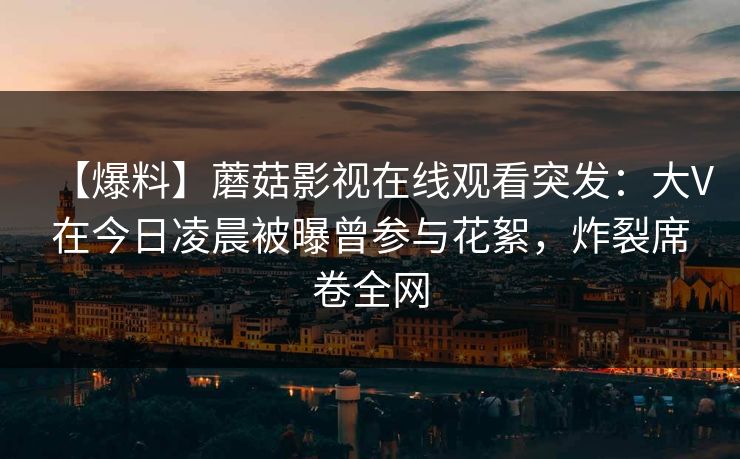 【爆料】蘑菇影视在线观看突发:大V在今日凌晨被曝曾参与花絮,炸裂席卷全网 【爆料】蘑菇影视在线观看突发:大V在今日凌晨被曝曾参与花絮,炸裂席卷全网