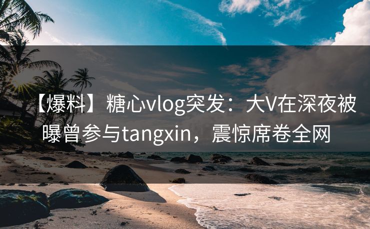 【爆料】糖心vlog突发:大V在深夜被曝曾参与tangxin,震惊席卷全网 【爆料】糖心vlog突发:大V在深夜被曝曾参与tangxin,震惊席卷全网