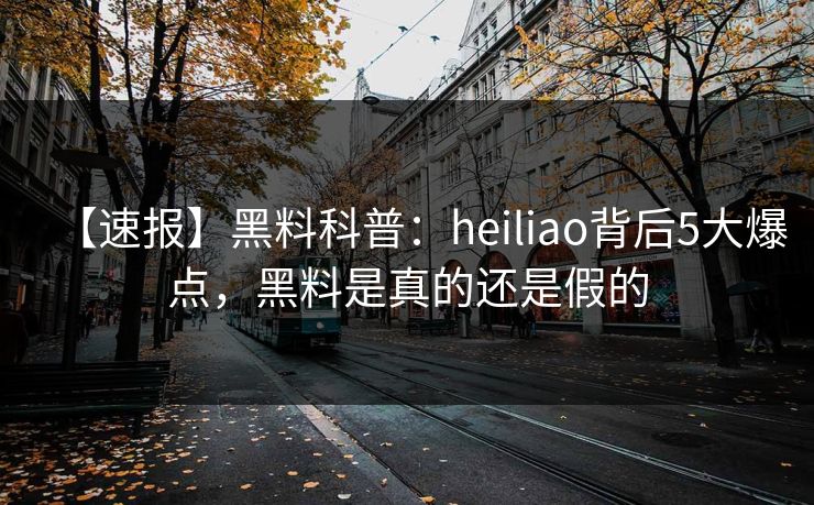 【速报】黑料科普：heiliao背后5大爆点，黑料是真的还是假的
