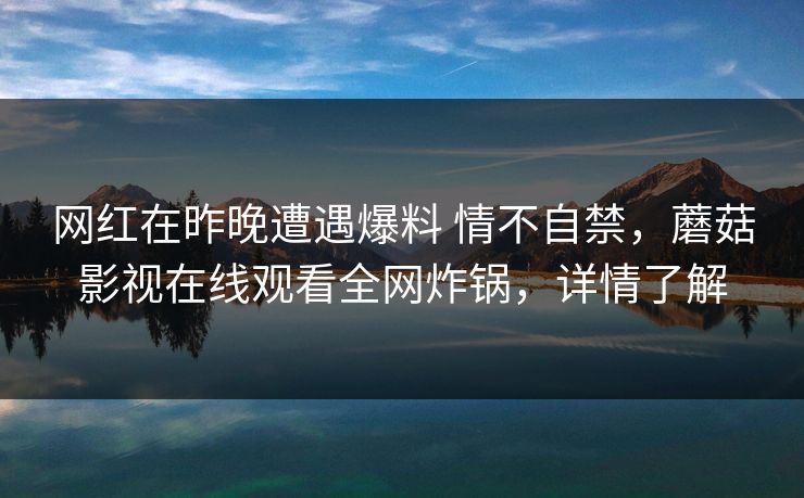 网红在昨晚遭遇爆料 情不自禁,蘑菇影视在线观看全网炸锅,详情了解 网红在昨晚遭遇爆料 情不自禁,蘑菇影视在线观看全网炸锅,详情了解