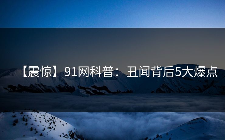 【震惊】91网科普：丑闻背后5大爆点