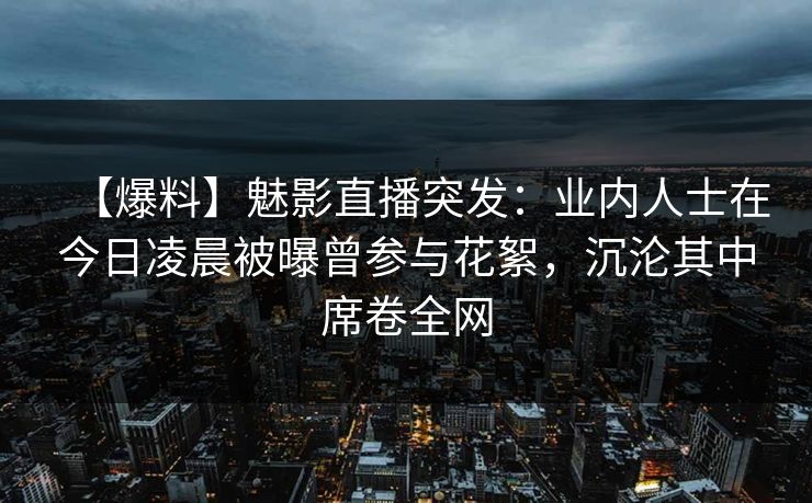 【爆料】魅影直播突发:业内人士在今日凌晨被曝曾参与花絮,沉沦其中席卷全网 【爆料】魅影直播突发:业内人士在今日凌晨被曝曾参与花絮,沉沦其中席卷全网