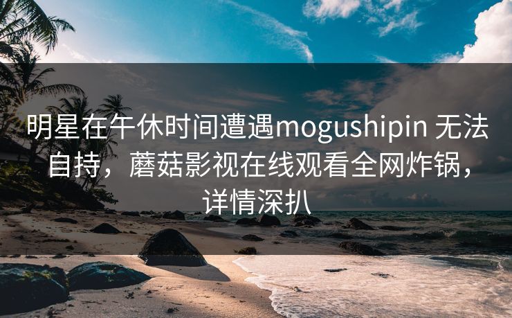 明星在午休时间遭遇mogushipin 无法自持,蘑菇影视在线观看全网炸锅,详情深扒 明星在午休时间遭遇mogushipin 无法自持,蘑菇影视在线观看全网炸锅,详情深扒