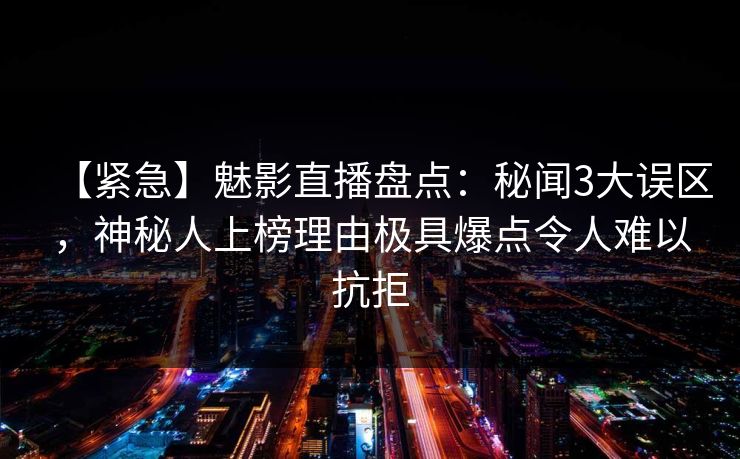 【紧急】魅影直播盘点：秘闻3大误区，神秘人上榜理由极具爆点令人难以抗拒