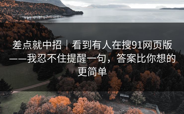差点就中招｜看到有人在搜91网页版——我忍不住提醒一句，答案比你想的更简单