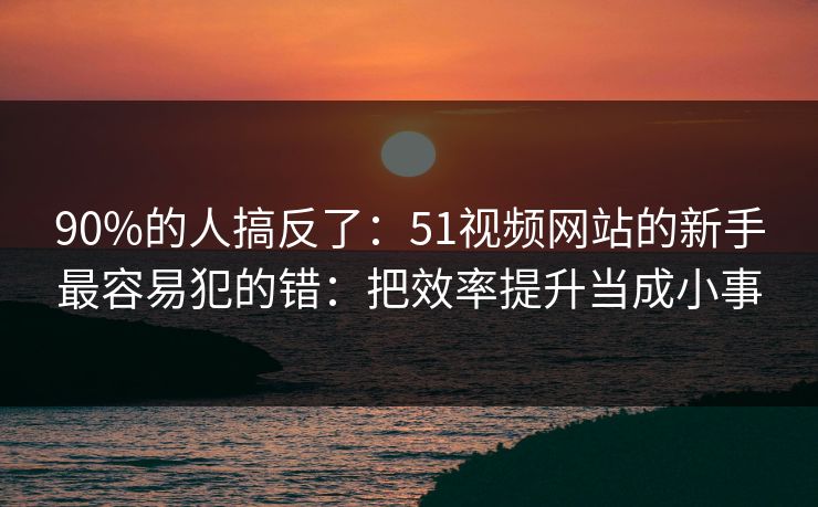 90%的人搞反了：51视频网站的新手最容易犯的错：把效率提升当成小事