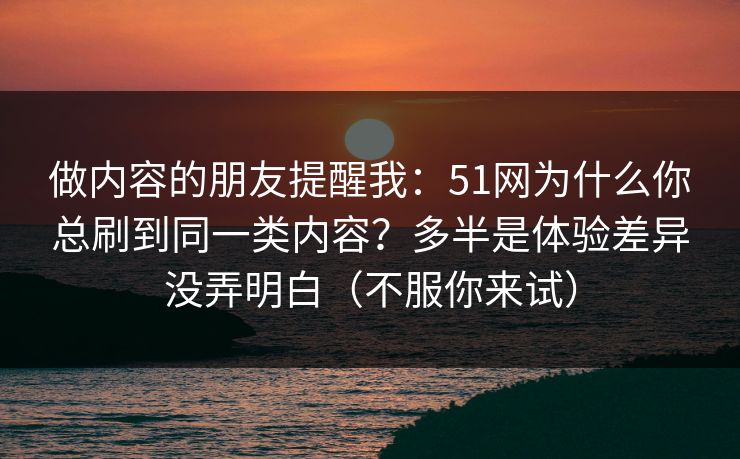 做内容的朋友提醒我：51网为什么你总刷到同一类内容？多半是体验差异没弄明白（不服你来试）