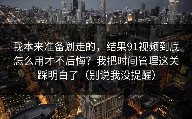我本来准备划走的，结果91视频到底怎么用才不后悔？我把时间管理这关踩明白了（别说我没提醒）
