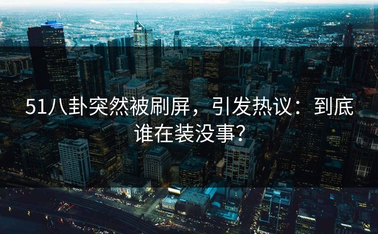 51八卦突然被刷屏，引发热议：到底谁在装没事？