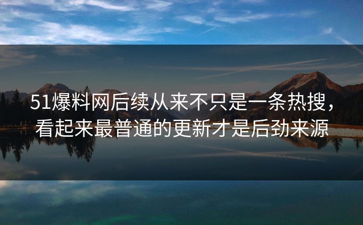 51爆料网后续从来不只是一条热搜，看起来最普通的更新才是后劲来源