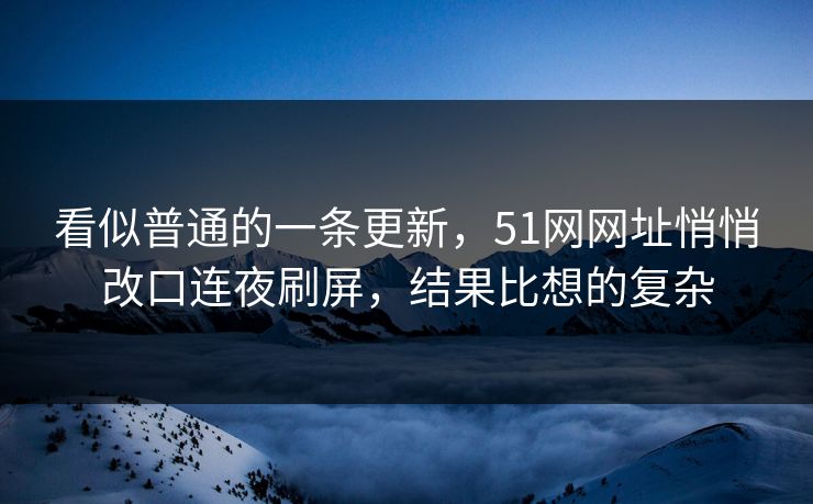 看似普通的一条更新，51网网址悄悄改口连夜刷屏，结果比想的复杂
